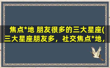 焦点*地 朋友很多的三大星座(三大星座朋友多，社交焦点*地，你认识几个？)